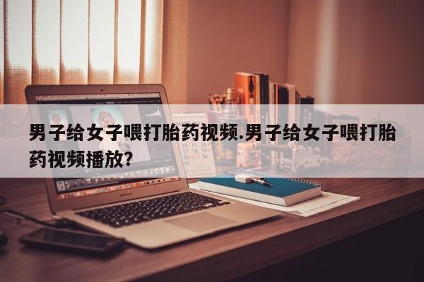 我想在网上买正品打胎药男子给女子喂打胎药视频.男子给女子喂打胎药视频播放？
