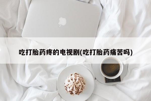 我想在网上买正品打胎药吃打胎药疼的电视剧(吃打胎药痛苦吗)