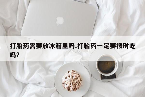 我想在网上买正品打胎药打胎药需要放冰箱里吗.打胎药一定要按时吃吗？
