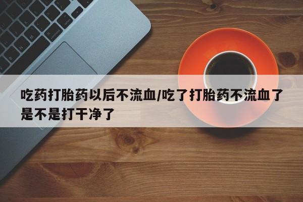 我想在网上买正品打胎药吃药打胎药以后不流血/吃了打胎药不流血了是不是打干净了