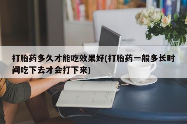我想在网上买正品打胎药打胎药多久才能吃效果好(打胎药一般多长时间吃下去才会打下来)