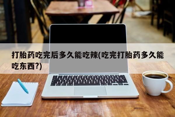 我想在网上买正品打胎药打胎药吃完后多久能吃辣(吃完打胎药多久能吃东西?)