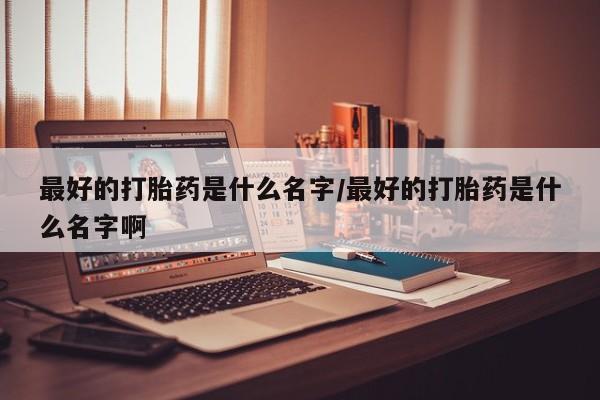 我想在网上买正品打胎药最好的打胎药是什么名字/最好的打胎药是什么名字啊