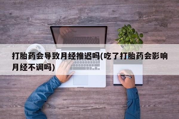 我想在网上买正品打胎药打胎药会导致月经推迟吗(吃了打胎药会影响月经不调吗)