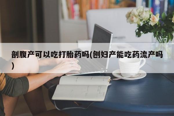 我想在网上买正品打胎药剖腹产可以吃打胎药吗(刨妇产能吃药流产吗)