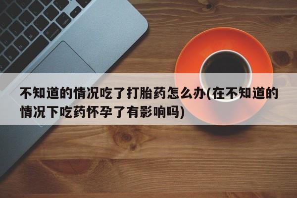 我想在网上买正品打胎药不知道的情况吃了打胎药怎么办(在不知道的情况下吃药怀孕了有影响吗)