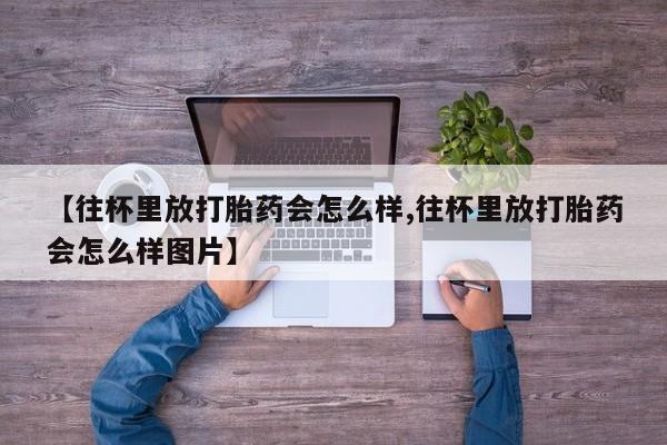我想在网上买正品打胎药【往杯里放打胎药会怎么样,往杯里放打胎药会怎么样图片】