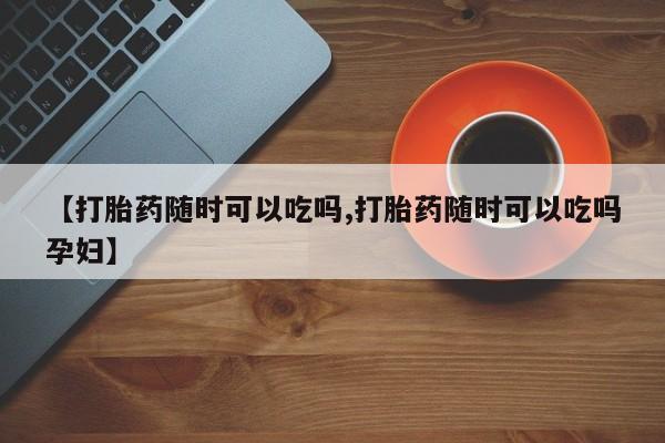 我想在网上买正品打胎药【打胎药随时可以吃吗,打胎药随时可以吃吗孕妇】