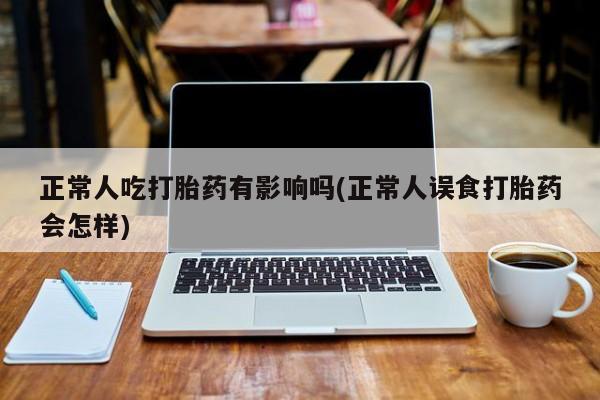 我想在网上买正品打胎药正常人吃打胎药有影响吗(正常人误食打胎药会怎样)