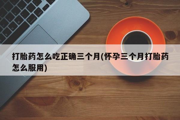 我想在网上买正品打胎药打胎药怎么吃正确三个月(怀孕三个月打胎药怎么服用)