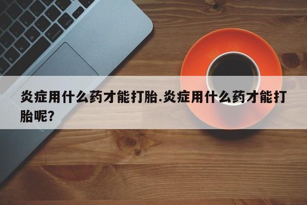 我想在网上买正品打胎药炎症用什么药才能打胎.炎症用什么药才能打胎呢？