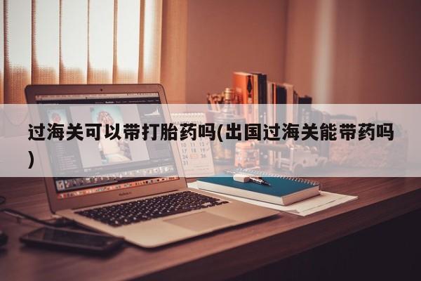 我想在网上买正品打胎药过海关可以带打胎药吗(出国过海关能带药吗)