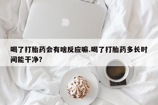 我想在网上买正品打胎药喝了打胎药会有啥反应嘛.喝了打胎药多长时间能干净？
