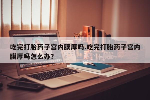我想在网上买正品打胎药吃完打胎药子宫内膜厚吗.吃完打胎药子宫内膜厚吗怎么办？