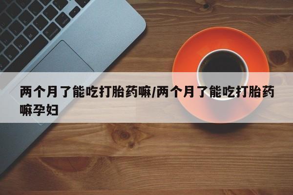 我想在网上买正品打胎药两个月了能吃打胎药嘛/两个月了能吃打胎药嘛孕妇