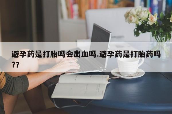 我想在网上买正品打胎药避孕药是打胎吗会出血吗.避孕药是打胎药吗?？