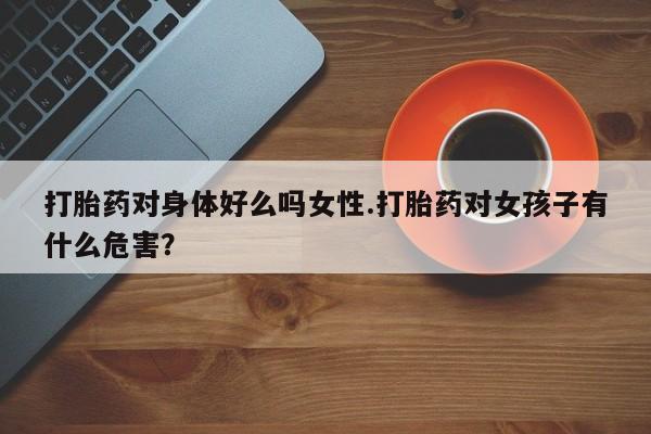 我想在网上买正品打胎药打胎药对身体好么吗女性.打胎药对女孩子有什么危害？