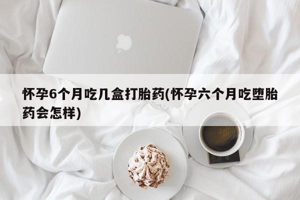 我想在网上买正品打胎药怀孕6个月吃几盒打胎药(怀孕六个月吃堕胎药会怎样)