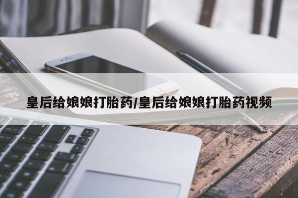 我想在网上买正品打胎药皇后给娘娘打胎药/皇后给娘娘打胎药视频