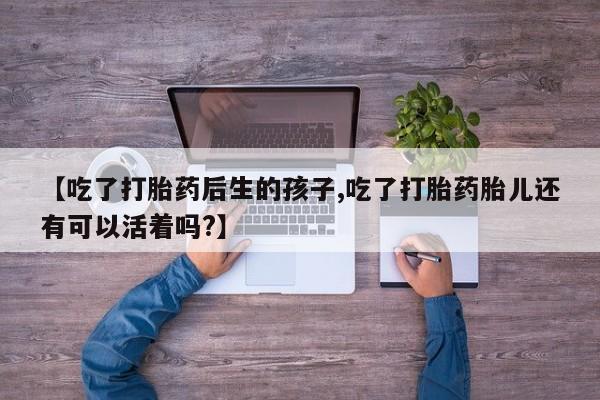 我想在网上买正品打胎药【吃了打胎药后生的孩子,吃了打胎药胎儿还有可以活着吗?】