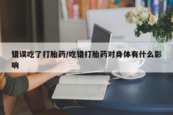 我想在网上买正品打胎药错误吃了打胎药/吃错打胎药对身体有什么影响