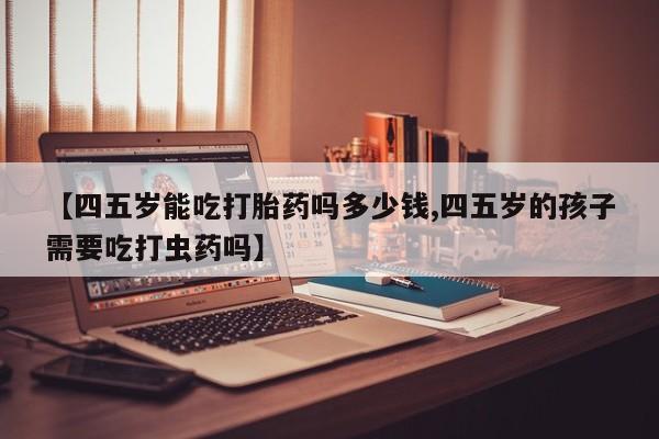 我想在网上买正品打胎药【四五岁能吃打胎药吗多少钱,四五岁的孩子需要吃打虫药吗】