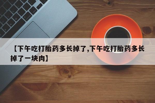 我想在网上买正品打胎药【下午吃打胎药多长掉了,下午吃打胎药多长掉了一块肉】