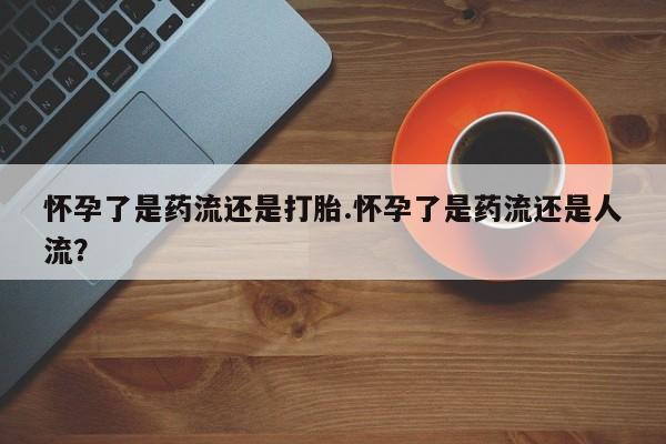 我想在网上买正品打胎药怀孕了是药流还是打胎.怀孕了是药流还是人流？