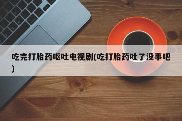 我想在网上买正品打胎药吃完打胎药呕吐电视剧(吃打胎药吐了没事吧)