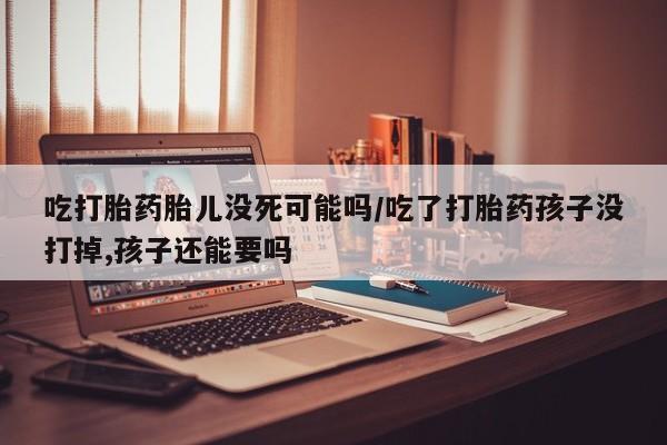 我想在网上买正品打胎药吃打胎药胎儿没死可能吗/吃了打胎药孩子没打掉,孩子还能要吗