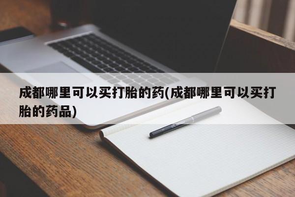 我想在网上买正品打胎药成都哪里可以买打胎的药(成都哪里可以买打胎的药品)