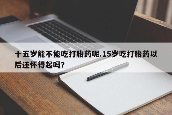 我想在网上买正品打胎药十五岁能不能吃打胎药呢.15岁吃打胎药以后还怀得起吗？