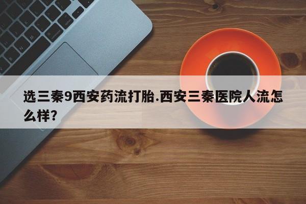 我想在网上买正品打胎药选三秦9西安药流打胎.西安三秦医院人流怎么样？