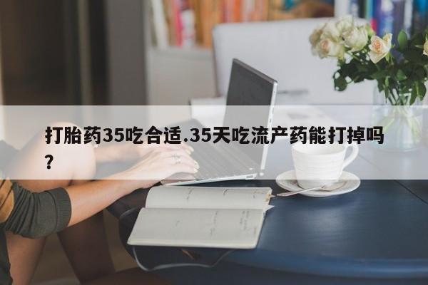 我想在网上买正品打胎药打胎药35吃合适.35天吃流产药能打掉吗？