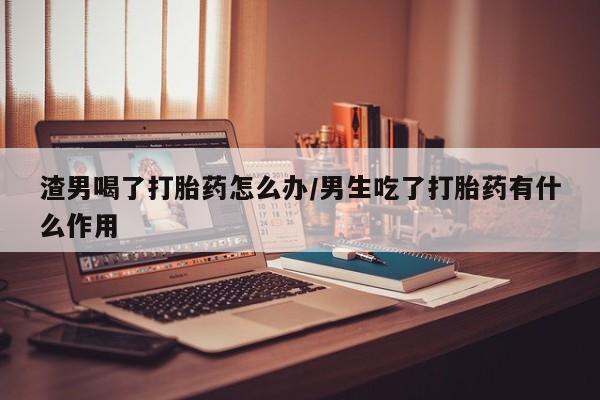 我想在网上买正品打胎药渣男喝了打胎药怎么办/男生吃了打胎药有什么作用