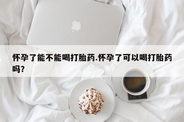 我想在网上买正品打胎药怀孕了能不能喝打胎药.怀孕了可以喝打胎药吗？