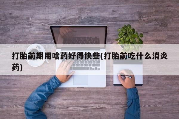 我想在网上买正品打胎药打胎前期用啥药好得快些(打胎前吃什么消炎药)