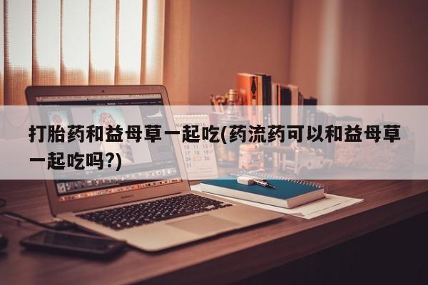 我想在网上买正品打胎药打胎药和益母草一起吃(药流药可以和益母草一起吃吗?)