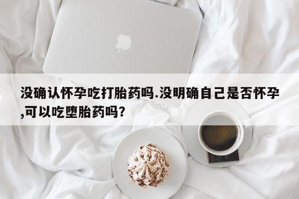 我想在网上买正品打胎药没确认怀孕吃打胎药吗.没明确自己是否怀孕,可以吃堕胎药吗？