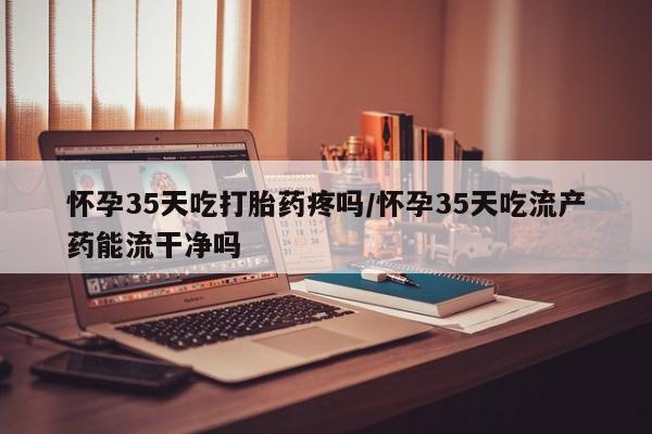 我想在网上买正品打胎药怀孕35天吃打胎药疼吗/怀孕35天吃流产药能流干净吗