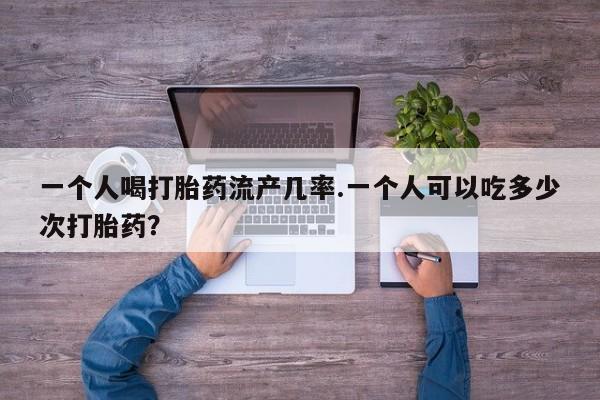 我想在网上买正品打胎药一个人喝打胎药流产几率.一个人可以吃多少次打胎药？