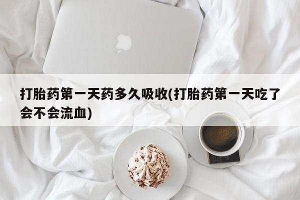 我想在网上买正品打胎药打胎药第一天药多久吸收(打胎药第一天吃了会不会流血)