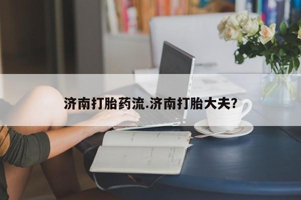 我想在网上买正品打胎药济南打胎药流.济南打胎大夫？
