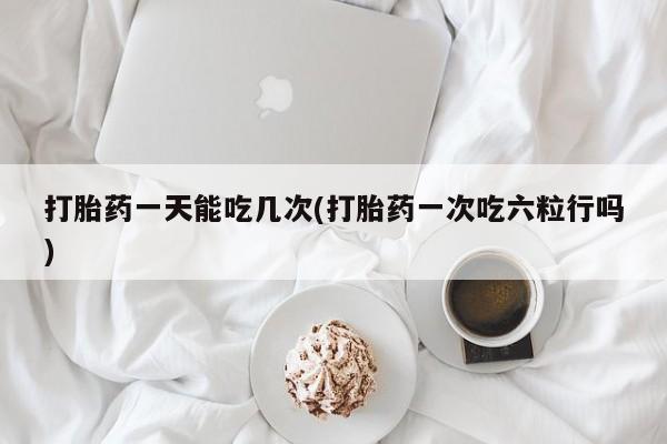 我想在网上买正品打胎药打胎药一天能吃几次(打胎药一次吃六粒行吗)
