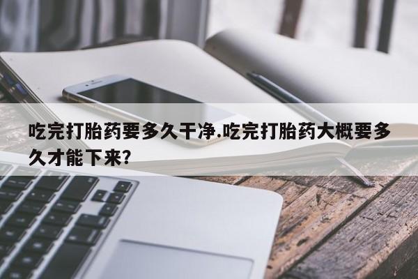 我想在网上买正品打胎药吃完打胎药要多久干净.吃完打胎药大概要多久才能下来？
