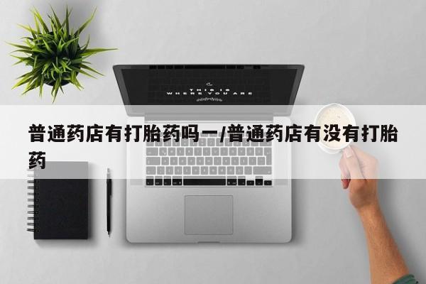 我想在网上买正品打胎药普通药店有打胎药吗一/普通药店有没有打胎药
