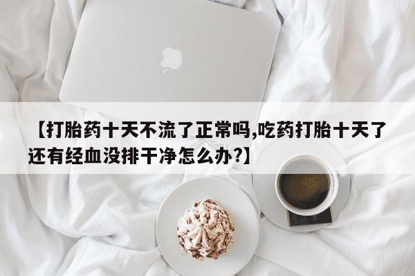 我想在网上买正品打胎药【打胎药十天不流了正常吗,吃药打胎十天了还有经血没排干净怎么办?】