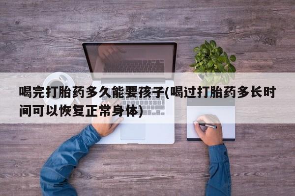 我想在网上买正品打胎药喝完打胎药多久能要孩子(喝过打胎药多长时间可以恢复正常身体)