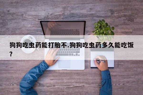 我想在网上买正品打胎药狗狗吃虫药能打胎不.狗狗吃虫药多久能吃饭？
