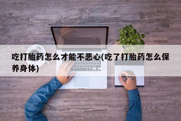 我想在网上买正品打胎药吃打胎药怎么才能不恶心(吃了打胎药怎么保养身体)